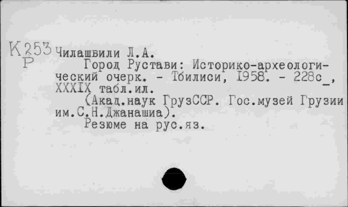 ﻿К<Ь2 Чилашвили Л.A.
F Город Рустави: Историко-археологический очерк. - Тбилиси, 1958. - 228с , XXXIX табл.ил.
(Акад.наук ГрузССР. Гос.музей Г'рузии им.С.Н.Джанашиа).
Резюме на рус.яз.